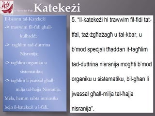 11.10.12 – 24.11.13
Il-bżonn tal-Katekeżi
-> trawwim fil-fidi għall-
kulħadd;
-> tagħlim tad-duttrina
Nisranija;
-> tagħlim organiku u
sistematiku;
-> tagħlim li jwassal għall-
milja tal-ħajja Nisranija.
Mela, hemm rabta intrinsika
bejn il-katekeżi u l-fidi.
 