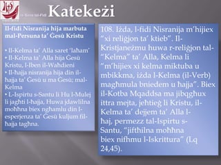 11.10.12 – 24.11.13
Il-fidi Nisranija hija marbuta
mal-Persuna ta‟ Ġesù Kristu
• Il-Kelma ta‟ Alla saret „laħam‟
• Il-Kelma ta‟ Alla hija Ġesù
Kristu, l-Iben il-Waħdieni
• Il-ħajja nisranija hija din il-
ħajja ta‟ Ġesù u ma Ġesù; mal-
Kelma
• L-Ispirtu s-Santu li Hu l-Mulej
li jagħti l-ħajja, Huwa jdawlilna
moħħna biex ngħamlu din l-
esperjenza ta‟ Ġesù kuljum fil-
ħajja tagħna.
108. Iżda, l-fidi Nisranija m‟hijiex
“xi reliġjon ta‟ ktieb”. Il-
Kristjaneżmu huwa r-reliġjon tal-
“Kelma” ta‟ Alla, Kelma li
“m‟hijiex xi kelma miktuba u
mbikkma, iżda l-Kelma (il-Verb)
magħmula bniedem u ħajja”. Biex
il-Kotba Mqaddsa ma jibqgħux
ittra mejta, jeħtieġ li Kristu, il-
Kelma ta‟ dejjem ta‟ Alla l-ħaj,
permezz tal-Ispirtu s-Santu,
“jiftħilna moħħna
biex nifhmu l-Iskrittura” (Lq
24,45).
 