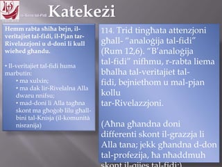 11.10.12 – 24.11.13
Hemm rabta sħiħa bejn, il-
veritajiet tal-fidi, il-Pjan tar-
Rivelazzjoni u d-doni li kull
wieħed għandu.
• Il-veritajiet tal-fidi huma
marbutin:
• ma xulxin;
• ma dak lir-Rivelalna Alla
dwaru nnifsu;
• mad-doni li Alla tagħna
skont ma għoġob lilu għall-
bini tal-Knisja (il-komunità
nisranija)
114. Trid tingħata attenzjoni
għall- “analoġija tal-fidi”
(Rum 12,6). “B‟analoġija
tal-fidi” nifhmu, r-rabta liema
bħalha tal-veritajiet tal-
fidi, bejniethom u mal-pjan
kollu
tar-Rivelazzjoni.
(Aħna għandna doni
differenti skont il-grazzja li
Alla tana; jekk għandna d-don
tal-profezija, ħa nħaddmuh
 