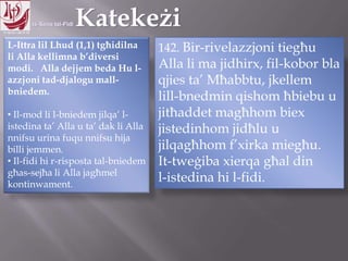 11.10.12 – 24.11.13
L-Ittra lil Lhud (1,1) tgħidilna
li Alla kellimna b‟diversi
modi. Alla dejjem beda Hu l-
azzjoni tad-djalogu mall-
bniedem.
• Il-mod li l-bniedem jilqa‟ l-
istedina ta‟ Alla u ta‟ dak li Alla
nnifsu urina fuqu nnifsu hija
billi jemmen.
• Il-fidi hi r-risposta tal-bniedem
għas-sejħa li Alla jagħmel
kontinwament.
142. Bir-rivelazzjoni tiegħu
Alla li ma jidhirx, fil-kobor bla
qjies ta‟ Mħabbtu, jkellem
lill-bnedmin qishom ħbiebu u
jitħaddet magħhom biex
jistedinhom jidħlu u
jilqagħhom f‟xirka miegħu.
It-tweġiba xierqa għal din
l-istedina hi l-fidi.
 