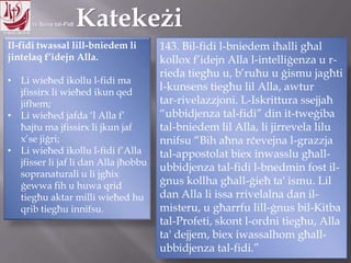 11.10.12 – 24.11.13
Il-fidi twassal lill-bniedem li
jintelaq f‟idejn Alla.
• Li wieħed ikollu l-fidi ma
jfissirx li wieħed ikun qed
jifhem;
• Li wieħed jafda „l Alla f‟
ħajtu ma jfissirx li jkun jaf
x‟se jiġri;
• Li wieħed ikollu l-fidi f‟Alla
jfisser li jaf li dan Alla jħobbu
sopranaturali u li jgħix
ġewwa fih u huwa qrid
tiegħu aktar milli wieħed hu
qrib tiegħu innifsu.
143. Bil-fidi l-bniedem iħalli għal
kollox f‟idejn Alla l-intelliġenza u r-
rieda tiegħu u, b‟ruħu u ġismu jagħti
l-kunsens tiegħu lil Alla, awtur
tar-rivelazzjoni. L-Iskrittura ssejjaħ
“ubbidjenza tal-fidi” din it-tweġiba
tal-bniedem lil Alla, li jirrevela lilu
nnifsu “Bih aħna rċevejna l-grazzja
tal-appostolat biex inwasslu għall-
ubbidjenza tal-fidi l-bnedmin fost il-
ġnus kollha għall-ġieħ ta' ismu. Lil
dan Alla li issa rrivelalna dan il-
misteru, u għarrfu lill-ġnus bil-Kitba
tal-Profeti, skont l-ordni tiegħu, Alla
ta' dejjem, biex iwassalhom għall-
ubbidjenza tal-fidi.”
 
