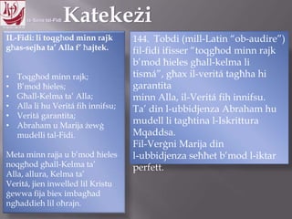 11.10.12 – 24.11.13
IL-Fidi: li toqgħod minn rajk
għas-sejha ta‟ Alla f‟ ħajtek.
• Toqgħod minn rajk;
• B‟mod ħieles;
• Għall-Kelma ta‟ Alla;
• Alla li hu Veritá fih innifsu;
• Veritá garantita;
• Abraham u Marija żewġ
mudelli tal-Fidi.
Meta minn rajja u b‟mod ħieles
noqgħod għall-Kelma ta‟ Alla,
allura, Kelma ta‟ Veritá, jien
inwelled lil Kristu ġewwa fija
biex imbagħad ngħaddieh lil
oħrajn.
144. Tobdi (mill-Latin “ob-audire”)
fil-fidi ifisser “toqgħod minn rajk
b‟mod ħieles għall-kelma li
tismá”, għax il-veritá tagħha hi
garantita
minn Alla, il-Veritá fih innifsu.
Ta‟ din l-ubbidjenza Abraham hu
mudell li tagħtina l-Iskrittura
Mqaddsa.
Fil-Verġni Marija din
l-ubbidjenza seħħet b‟mod l-iktar
perfett.
 