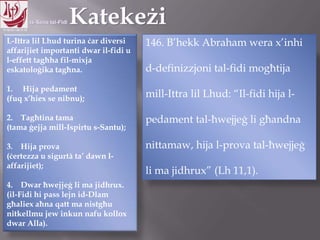 11.10.12 – 24.11.13
L-Ittra lil Lhud turina ċar diversi
affarijiet importanti dwar il-fidi u
l-effett tagħha fil-mixja
eskatoloġika tagħna.
1. Hija pedament
(fuq x‟hiex se nibnu);
2. Tagħtina tama
(tama ġejja mill-Ispirtu s-Santu);
3. Hija prova
(ċertezza u sigurtà ta‟ dawn l-
affarijiet);
4. Dwar ħwejjeġ li ma jidhrux.
(il-Fidi hi pass lejn id-Dlam
għaliex aħna qatt ma nistgħu
nitkellmu jew inkun nafu kollox
dwar Alla).
146. B‟hekk Abraham wera x‟inhi
d-definizzjoni tal-fidi mogħtija
mill-Ittra lil Lhud: “Il-fidi hija l-
pedament tal-ħwejjeġ li għandna
nittamaw, hija l-prova tal-ħwejjeġ
li ma jidhrux” (Lh 11,1).
 