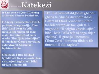 11.10.12 – 24.11.13
Ir-Rabt bejn it-TQ u t-TĠ toħroġ
ċar ir-rabta li hemm bejniethom.
Fiż-żewġ Testamenti, il-Fidi hi
protagonista qawwijja. Dan
jitfa‟ dawl dwar kif Alla
rrevela lilu nnifsu bil-mod
matul iż-żminijiet sakemm
waslet “il-milja taż-żminijiet”
li fieh deher Ġesu u rrevelalna
aktar dwar il-Missier u l-
Ispirtu s-Santu.
Għalhekk, l-Ittra lil Lhud
tgħidilna li Ġesu u l-awtur tas-
salvazzjoni tagħna u li l-fidi
tibda u tintemm fih.
147. It-Testment il-Qadim għandu
għana ta‟ xhieda dwar din il-fidi.
L-Ittra lil Lhud ixxandar it-tifħir
tal-fidi eżemplari tax-xjuħ ta‟ l-
imgħoddi “li qalgħu xhieda tajba”
biha. Iżda “Alla refá xi ħaġa aħjar
għalina”, il-grazzja li nemmnu
f‟Ibnu Ġesú “li minnu tibda u fih
tintemm il-fidi tagħna”
 