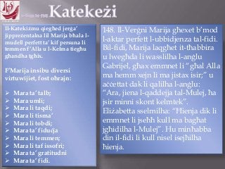11.10.12 – 24.11.13
Il-Katekiżmu qiegħed jerġa‟
jippreżentalna lil Marija bħala l-
mudell perfett ta‟ kif persuna li
temmen f‟Alla u l-Kelma tiegħu
għandha tgħix.
F‟Marija insibu diversi
virtuwijiet, fost oħrajn:
 Mara ta‟ talb;
 Mara umli;
 Mara li taqdi;
 Mara li tisma‟
 Mara li tobdi;
 Mara ta‟ fiduċja
 Mara li temmen;
 Mara li taf issofri;
 Mara ta‟ gratitudni
 Mara ta‟ fidi.
148. Il-Verġni Marija għexet b‟mod
l-aktar perfett l-ubbidjenza tal-fidi.
Bil-fidi, Marija laqgħet it-tħabbira
u lwegħda li wasslilha l-anġlu
Gabrijel, għax emmnet li “għal Alla
ma hemm xejn li ma jistax isir;” u
aċċettat dak li qalilha l-anġlu:
“Ara, jiena l-qaddejja tal-Mulej, ħa
jsir minni skont kelmtek”.
Eliżabetta sselmilha: “Ħienja dik li
emmnet li jseħħ kull ma bagħat
jgħidilha l-Mulej”. Hu minħabba
din il-fidi li kull nisel isejħilha
ħienja.
 