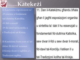 11.10.12 – 24.11.13
Il-Katekiżmu espożizzjoni ta’:
-> essenza u fondament
tad-duttrina Kattolika;
-> fidi u morali
-> fid-dawl tal-Konċilju u
t-Tradizzjoni tal-Knisja.
Il-Katekiżmu huwa sors ta’ kif
tikber fil-fidi kif temmen
il-Knisja skont it-tagħlim u t-
Tradizzjoni tagħha.
 