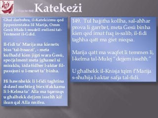 11.10.12 – 24.11.13
Għal darboħra, il-Katekiżmu qed
jippreżentalna lil Marija, Omm
Ġesú bħala l-mudell ewlieni tat-
Testment il-Ġdid.
Il-fidi ta‟ Marija ma kienetx
biss „tal-bnazzi‟, - meta
kulħadd kien jiġri wara Ġesú,
speċjalment meta jgħamel xi
miraklu, iżda tidher l-aktar fil-
passjoni u l-mewt ta‟ binha.
Hi hawnhekk li l-fidi tagħtina
d-dawl meħtieġ biex tfakkarna
li l-Kelma ta‟ Alla ma tqarraqx
u għalhekk dejjem isseħħ kif
ikun qal Alla nnifsu.
149. Tul ħajjitha kollha, sal-aħħar
prova li ġarrbet, meta Ġesú binha
kien qed imut fuq is-salib, il-fidi
tagħha qatt ma ġiet nieqsa.
Marija qatt ma waqfet li temmen li,
l-kelma tal-Mulej “dejjem isseħħ.”
U għalhekk il-Knisja tqim f‟Marija
s-sħuħija l-aktar safja tal-fidi.
 