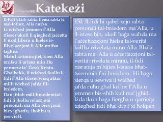 11.10.12 – 24.11.13
Il-Fidi titlob rabta, liema rabta hi
mal-Infinit, Alla nnifsu.
Li wieħed jemmen f‟Alla
tfisser ukoll li qiegħed jaċċetta
b‟mod liberu u ħieles ir-
Rivelazzjoni li Alla nnifsu
tagħna.
Matul iż-żminijiet, kien Alla
nnifsu li uriena min Hu
permezz ta‟ Ġesú Kristu.
Għalhekk, li wieħed ikollu l-
fidi f‟Alla tfisser wisq aktar
milli wieħed jafda fil-
bniedem.
Dan jitlob mill-bniedem tal-
fidi li jkollu relazzjoni
personali ma Alla biex jasal
biex jgħarfu, iħobbu u
jservieH.
150. Il-fidi hi qabel xejn rabta
personali tal-bniedem ma‟Alla, u
fl-istess ħin, ukoll ħaġa waħda ma
l‟aċċettazzjoni ħielsa tal-veritá
kollha rrivelata minn Alla. Bħala
rabta ma‟ Alla u aċċettazzjoni tal-
veritá rrivelata minnu, il-fidi
nisranija m‟hijiex l-istess bħat-
twemmin f‟xi bniedem. Hi ħaġa
xierqa u sewwa li wieħed
jafda ruħu għal kollox f‟Alla u
jemmen bis-sħiħ kull ma‟ jgħid.
Iżda tkun ħaġa fiergħa u qarrieqa
tqiegħed fidi bħal din f‟xi ħolqien
 