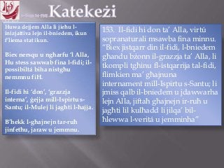 11.10.12 – 24.11.13
Huwa dejjem Alla li jieħu l-
inizjattiva lejn il-bniedem, ikun
f‟liema stat ikun.
Biex nersqu u ngħarfu „l Alla,
Hu stess sawwab fina l-fidi; il-
possibiltá biha nistgħu
nemmnu fiH.
Il-fidi hi „don‟, „grazzja
interna‟, ġejja mill-Ispirtu s-
Santu; il-Mulej li jagħti l-ħajja.
B‟hekk l-għajnejn tar-ruħ
jinfetħu, jaraw u jemmnu.
153. Il-fidi hi don ta‟ Alla, virtú
sopranaturali msawba fina minnu.
“Biex jistqarr din il-fidi, l-bniedem
għandu bżonn il-grazzja ta‟ Alla, li
tkompli tgħinu fl-istqarrija tal-fidi,
flimkien ma‟ għajnuna
internament mill-Ispirtu s-Santu; li
jmiss qalb il-bniedem u jdawwarha
lejn Alla, jiftaħ għajnejn ir-ruħ u
jagħti lil kulħadd li jilqa‟ bil-
ħlewwa l-veritá u jemminha”
 
