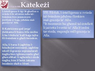 11.10.12 – 24.11.13
L-intelliġenza li tiġi bl-għarfien u
r-rieda li hi att minn naħa tal-
bniedem biex jemmen jew
jirrifjuta xi ħaġa, jaħdmu mal-
grazzja ta‟ Alla.
Il-Katekiżmu qed jerġa‟
jfakkarna li huwa Alla nnifsu
li hu l-bidu ta‟ kull ħaġa tajba
fil-bniedem u għall-bniedem.
Alla, li barra li jagħtina l-
fakultajiet neċessarji, jagħtina
wkoll il-grazzja sopranaturali
tiegħu biex tgħinna naslu għal
għan aħħari li ngħamlu r-rieda
tiegħu, biex b‟hekk inkunu
bnedmin sħaħ u liberi.
155. Fil-fidi, l-intelliġenza u r-rieda
tal-bniedem jaħdmu flimkien
mal-grazzja ta‟ Alla.
“It-twemmin hu għemil tal-intellett
li jaċċetta l-veritá ta‟ Alla b‟ordni
tar-rieda, mqanqla mill-grazzja ta‟
Alla.
 