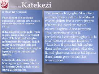 11.10.12 – 24.11.13
Il-Motiv tat-twemmin
F‟dan il-punt, il-Katekizmu
jfakkarna u jaghmel cara r-raguni
tal-motiv li wiehed jemmen
f‟Alla.
Il-Katekizmu jispjega li l-vera
raguni mhix ahna il-veritajiet
dwar Alla b‟xi mod nistghu
nifhmuhom bir-raguni, izda l-
motiv li nemmen f‟Alla gej
minn Alla nnifsu li ma jistghax
iqarraq bina u l-anqas biH
Innifsu.
Ghalhekk, Alla stess mhux
biss taghna ghajnuna interna
tal-Ispirtu Qaddis, izda wkoll
irrevela lilu nnifsu.
156. Il-motiv li jġiegħel „il wieħed
jemmen, mhux il-fatt li l-veritajiet
rivelati jidhru bħala veri u jistgħu
jiftehmu fid-dawl tar-raġuni
naturali tagħna. Aħna nemmnu
“fuq lawtoritá ta‟ Alla li,
jirrivelalna l-veritajiet tiegħu u li, la
jista‟ jqarraq u lanqas jitqarraq”.
“Iżda biex il-qima tal-fidi tagħna
tkun taqbel mar-raġuni, Alla ried
li, mal-għajnuna interna tal-Ispirtu,
ikun hemm provi esterni tar-
Rivelazzjoni.”
 