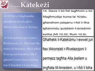 11.10.12 – 24.11.13
-> Il-Fidi u l-Magħmudija
għandhom iwasslu għax-
Xhieda (jien xhud ta’ Kristu);
-> Il-Katekiżmu juri x’inhi r-
Rivelazzjoni...i.e. Alla li juri lilu
nnifsu lil bniedem; Alla li jidħol
fl-istorja tal-bniedem; Alla li
jgħamel l-ewwel pass u jersaq
lejn il-bniedem li huwa ħalaq;
 