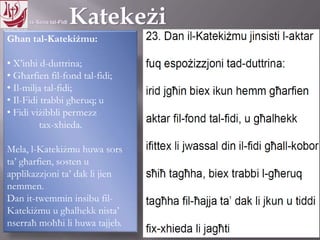 11.10.12 – 24.11.13
Għan tal-Katekiżmu:
• X’inhi d-duttrina;
• Għarfien fil-fond tal-fidi;
• Il-milja tal-fidi;
• Il-Fidi trabbi għeruq; u
• Fidi viżibbli permezz
tax-xhieda.
Mela, l-Katekiżmu huwa sors
ta’ għarfien, sosten u
applikazzjoni ta’ dak li jien
nemmen.
Dan it-twemmin insibu fil-
Katekiżmu u għalhekk nista’
nserraħ moħħi li huwa tajjeb.
 