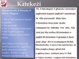 11.10.12 – 24.11.13
Alla personali; il-Grazzja, il-
Fidi u r-Raġuni
• Alla ta’ lill-bniedem il-fakultà
li jagħarfu.
• Alla personali
• Alla u l-bniedem f’relazzjoni
• Alla li jagħti l-grazzja
• Fidi u Raġuni mhux kontra
xulxin
Alla li ħalaq il-bniedem tah
ukoll il-grazzja biex jagħarfu u
jkollu relazzjoni personali
miegħu. Il-Fidi u r-raġuni
flimkien: esperjenza ta’ Alla.
 