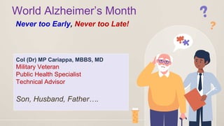 World Alzheimer’s Month
Never too Early, Never too Late!
Col (Dr) MP Cariappa, MBBS, MD
Military Veteran
Public Health Specialist
Technical Advisor
Son, Husband, Father….
 