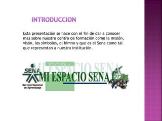 Esta presentación se hace con el fin de dar a conocer
mas sobre nuestro centro de formación como la misión,
visón, los símbolos, el himno y que es el Sena como tal
que representan a nuestra institución.
 