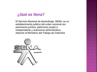 El Servicio Nacional de Aprendizaje, SENA, es un
establecimiento público del orden nacional con
personería jurídica, patrimonio propio e
independiente y autonomía administrativa.
Adscrito al Ministerio del Trabajo de Colombia
 