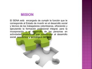 El SENA está encargado de cumplir la función que le
corresponde al Estado de invertir en el desarrollo social
y técnico de los trabajadores colombianos, ofreciendo y
ejecutando la formación profesional integral, para la
incorporación y el desarrollo de las personas en
actividades productivas que contribuyan al desarrollo
social, económico y tecnológico del país.
 