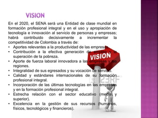 En el 2020, el SENA será una Entidad de clase mundial en
formación profesional integral y en el uso y apropiación de
tecnología e innovación al servicio de personas y empresas;
habrá contribuido decisivamente a incrementar la
competitividad de Colombia a través de:
• Aportes relevantes a la productividad de las empresas.
• Contribución a la efectiva generación de empleo y la
superación de la pobreza.
• Aporte de fuerza laboral innovadora a las empresas y las
regiones.
• Integralidad de sus egresados y su vocación de servicio.
• Calidad y estándares internacionales de su formación
profesional integral.
• Incorporación de las últimas tecnologías en las empresas
y en la formación profesional integral.
• Estrecha relación con el sector educativo (media y
superior).
• Excelencia en la gestión de sus recursos (humanos,
físicos, tecnológicos y financieros).
 