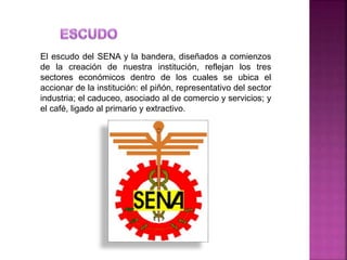 El escudo del SENA y la bandera, diseñados a comienzos
de la creación de nuestra institución, reflejan los tres
sectores económicos dentro de los cuales se ubica el
accionar de la institución: el piñón, representativo del sector
industria; el caduceo, asociado al de comercio y servicios; y
el café, ligado al primario y extractivo.
 