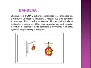 El escudo del SENA y la bandera diseñados a comienzos de
la creación de nuestra institución, reflejan los tres sectores
económicos dentro de los cuales se ubica el accionar de la
institución, a saber: el piñón, representativo del de industria;
el caduceo, asociado al de comercio y servicios; y el café,
ligado al del primario y extractivo.
 