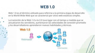 Web 1.0 es el término utilizado para referirse a la primera etapa de desarrollo
en la World Wide Web que se caracterizó por sitios web estáticos simples.
La transición de la Web 1.0 a la 2.0 tuvo lugar con el tiempo a medida que se
actualizaron los servidores, aumentaron las velocidades de conexión promedio
y los desarrolladores aprendieron nuevas habilidades y técnicas.
WEB 1.0
 