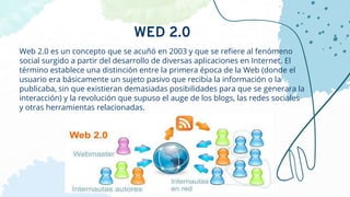 Web 2.0 es un concepto que se acuñó en 2003 y que se refiere al fenómeno
social surgido a partir del desarrollo de diversas aplicaciones en Internet. El
término establece una distinción entre la primera época de la Web (donde el
usuario era básicamente un sujeto pasivo que recibía la información o la
publicaba, sin que existieran demasiadas posibilidades para que se generara la
interacción) y la revolución que supuso el auge de los blogs, las redes sociales
y otras herramientas relacionadas.
WED 2.0
 