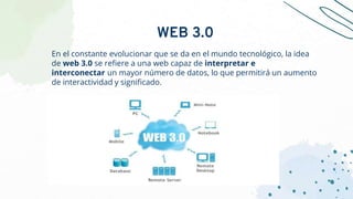 En el constante evolucionar que se da en el mundo tecnológico, la idea
de web 3.0 se refiere a una web capaz de interpretar e
interconectar un mayor número de datos, lo que permitirá un aumento
de interactividad y significado.
WEB 3.0
 