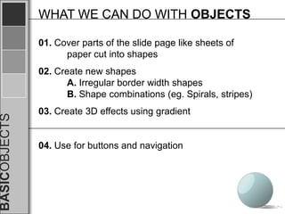 WHAT WE CAN DO WITH OBJECTS

               01. Cover parts of the slide page like sheets of
                     paper cut into shapes
               02. Create new shapes
                      A. Irregular border width shapes
                      B. Shape combinations (eg. Spirals, stripes)
               03. Create 3D effects using gradient
BASICOBJECTS




               04. Use for buttons and navigation
 