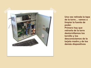 Una vez retirada la tapa
de la torre… vamos a
limpiar la fuente de
poder.
Primero hay que
retirarla de la torre
destornillamos los
tornillo y los
desconectamos de la
tarjeta madre y de los
demás dispositivos
 