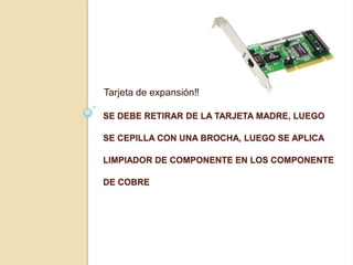 Tarjeta de expansión‼

SE DEBE RETIRAR DE LA TARJETA MADRE, LUEGO

SE CEPILLA CON UNA BROCHA, LUEGO SE APLICA

LIMPIADOR DE COMPONENTE EN LOS COMPONENTE

DE COBRE
 