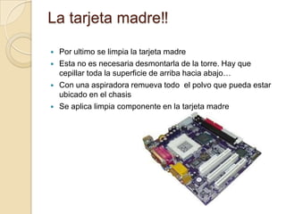 La tarjeta madre‼

   Por ultimo se limpia la tarjeta madre
   Esta no es necesaria desmontarla de la torre. Hay que
    cepillar toda la superficie de arriba hacia abajo…
   Con una aspiradora remueva todo el polvo que pueda estar
    ubicado en el chasis
   Se aplica limpia componente en la tarjeta madre
 