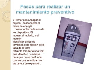 Primer paso Apagar el
equipo, desconectar el
cable de energía
, desconectar cada uno de
los dispositivo. El
mouse, el teclado, y el
monitor
identificar el tipo de
tornillería o de fijación de la
tapa de la torre
retirar la tornillería una vez
que identifico y marque
para que no se confunda
con los que se utilizan con
las tarjeta de expansión.
 