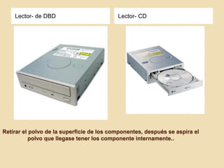 Lector- de DBD                         Lector- CD




Retirar el polvo de la superficie de los componentes, después se aspira el
           polvo que llegase tener los componente internamente..
 