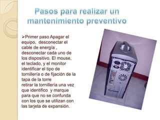 Primer paso Apagar el
equipo, desconectar el
cable de energía ,
desconectar cada uno de
los dispositivo. El mouse,
el teclado, y el monitor
identificar el tipo de
tornillería o de fijación de la
tapa de la torre
retirar la tornillería una vez
que identifico y marque
para que no se confunda
con los que se utilizan con
las tarjeta de expansión.
 