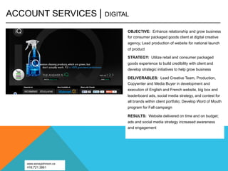 ACCOUNT SERVICES |       DIGITAL

                               OBJECTIVE: Enhance relationship and grow business
                               for consumer packaged goods client at digital creative
                               agency; Lead production of website for national launch
                               of product

                               STRATEGY: Utilize retail and consumer packaged
                               goods experience to build credibility with client and
                               develop strategic initiatives to help grow business

                               DELIVERABLES: Lead Creative Team, Production,
                               Copywriter and Media Buyer in development and
                               execution of English and French website, big box and
                               leaderboard ads, social media strategy, and contest for
                               all brands within client portfolio; Develop Word of Mouth
                               program for Fall campaign

                               RESULTS: Website delivered on time and on budget;
                               ads and social media strategy increased awareness
                               and engagement




   www.senayjohnson.ca
   416.721.3861
 