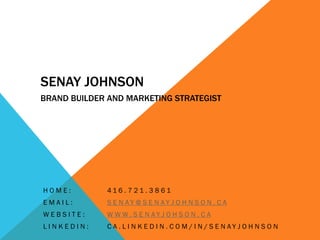 SENAY JOHNSON
BRAND BUILDER AND MARKETING STRATEGIST




HOME:         416 . 7 21 . 3 8 61
EMAIL:        S E N AY @ S E N AY J O H N S O N . C A
WEBSITE:      W W W. S E N AY J O H S O N . C A
LINKEDIN:     C A . L I N K E D I N . C O M / I N / S E N AY J O H N S O N
 