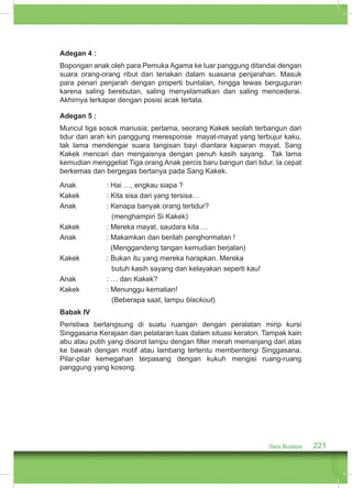 Adegan 4 : 
Bopongan anak oleh para Pemuka Agama ke luar panggung ditandai dengan 
suara orang-orang ribut dan teriakan dalam suasana penjarahan. Masuk 
para penari penjarah dengan properti buntalan, hingga tewas berguguran 
karena saling berebutan, saling menyelamatkan dan saling mencederai. 
Akhirnya terkapar dengan posisi acak tertata. 
Adegan 5 : 
Muncul tiga sosok manusia; pertama, seorang Kakek seolah terbangun dari 
tidur dari arah kiri panggung meresponse mayat-mayat yang terbujur kaku, 
tak lama mendengar suara tangisan bayi diantara kaparan mayat. Sang 
Kakek mencari dan mengaisnya dengan penuh kasih sayang. Tak lama 
kemudian menggeliat Tiga orang Anak percis baru bangun dari tidur. Ia cepat 
berkemas dan bergegas bertanya pada Sang Kakek. 
Anak : Hai …, engkau siapa ? 
Kakek : Kita sisa dari yang tersisa… 
Anak : Kenapa banyak orang tertidur? 
Seni Budaya 221 
(menghampiri Si Kakek) 
Kakek : Mereka mayat, saudara kita … 
Anak : Makamkan dan berilah penghormatan ! 
(Menggandeng tangan kemudian berjalan) 
Kakek : Bukan itu yang mereka harapkan. Mereka 
butuh kasih sayang dan kelayakan seperti kau! 
Anak : … dan Kakek? 
Kakek : Menunggu kematian! 
(Beberapa saat, lampu blackout) 
Babak IV 
Peristiwa berlangsung di suatu ruangan dengan peralatan mirip kursi 
Singgasana Kerajaan dan pelataran luas dalam situasi keraton. Tampak kain 
abu atau putih yang disorot lampu dengan filter merah memanjang dari atas 
ke bawah dengan motif atau lambang tertentu membentengi Singgasana. 
Pilar-pilar kemegahan terpasang dengan kukuh mengisi ruang-ruang 
panggung yang kosong. 
 