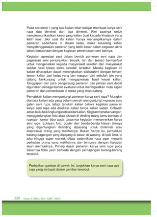 Pada semester I yang lalu kalian telah belajar membuat karya seni 
rupa dua dimensi dan tiga dimensi. Kini saatnya untuk 
mengkomunikasikan karya yang kalian buat kepada khalayak yang 
lebih luas. Jika saat itu kalian hanya menampilkannya dalam 
pameran sederhana di dalam kelas, maka sekarang kalian 
menyelenggarakan pameran yang lebih besar dalam kegiatan akhir 
tahun bersamaan dengan kegiatan pementasan seni lainnya. 
Kegiatan apresiasi seni dalam bentuk pameran seni rupa dan 
pagelaran seni pertunjukkan (musik, tari dan teater) bermanfaat 
untuk mengenalkan kepada masyarakat sekolah dan masyarakat 
sekitar hasil kreasi siswa sekolah tersebut. Melalui kegiatan ini 
kalian diharapkan dapat meningkatkan silaturahmi dengan teman-teman 
kalian dari kelas yang lain maupun dari sekolah lain yang 
datang berkunjung untuk mengapresiasi hasil kreasi kalian. 
Tanggapan dari para pengunjung pameran dan pentas seni dapat 
digunakan sebagai bahan evaluasi untuk meningkatkan mutu sajian 
pameran dan pementasan di masa yang akan datang. 
Pernahkah kalian mengunjungi pameran karya seni rupa? Mungkin 
diantara kalian ada yang belum pernah mengunjungi museum atau 
galeri seni rupa, tetapi tahukah kalian bahwa kegiatan pameran 
karya seni rupa ada disekitar kalian tanpa kalian sadari. Cobalah 
amati baik-baik lingkungan di sekitar kalian. Kegitan menata ruangan, 
menggantungkan foto atau lukisan di dinding ruang tamu bahkan di 
ruangan kamar tidur pada dasarnya kegiatan memamerkan karya 
seni rupa. Lukisan, foto, poster dan benda-benda hiasan lainnya 
yang digantungkan didinding dipasang untuk dinikmati atau 
diapresiasi orang yang melihatnya. Bukan hanya itu, perhatikan 
barang dagangan yang dipajang di pasar, di warung, di kaki lima, di 
toko hingga super market, ditata sedemikian rupa agar menarik 
perhatian orang yang melihatnya dan tentunya dengan harapan 
akan membelinya. Prinsip dasar pemeran karya seni rupa pada 
dasarnya tidak jauh berbeda dengan pemajangan barang-barang 
tersebut. 
Perhatikan gambar di bawah ini, tunjukkan karya seni rupa apa 
saja yang terdapat dalam gambar tersebut. 
228 Kelas X SMA / MA / SMK / MAK 
 