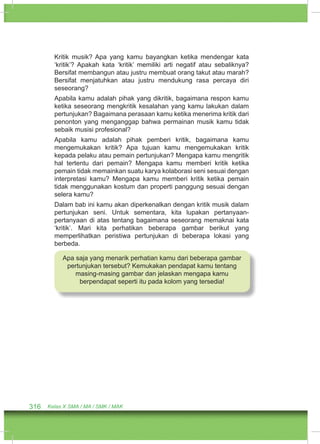 Kritik musik? Apa yang kamu bayangkan ketika mendengar kata 
‘kritik’? Apakah kata ‘kritik’ memiliki arti negatif atau sebaliknya? 
Bersifat membangun atau justru membuat orang takut atau marah? 
Bersifat menjatuhkan atau justru mendukung rasa percaya diri 
seseorang? 
Apabila kamu adalah pihak yang dikritik, bagaimana respon kamu 
ketika seseorang mengkritik kesalahan yang kamu lakukan dalam 
pertunjukan? Bagaimana perasaan kamu ketika menerima kritik dari 
penonton yang menganggap bahwa permainan musik kamu tidak 
sebaik musisi profesional? 
Apabila kamu adalah pihak pemberi kritik, bagaimana kamu 
mengemukakan kritik? Apa tujuan kamu mengemukakan kritik 
kepada pelaku atau pemain pertunjukan? Mengapa kamu mengritik 
hal tertentu dari pemain? Mengapa kamu memberi kritik ketika 
pemain tidak memainkan suatu karya kolaborasi seni sesuai dengan 
interpretasi kamu? Mengapa kamu memberi kritik ketika pemain 
tidak menggunakan kostum dan properti panggung sesuai dengan 
selera kamu? 
Dalam bab ini kamu akan diperkenalkan dengan kritik musik dalam 
pertunjukan seni. Untuk sementara, kita lupakan pertanyaan-pertanyaan 
di atas tentang bagaimana seseorang memaknai kata 
‘kritik’. Mari kita perhatikan beberapa gambar berikut yang 
memperlihatkan peristiwa pertunjukan di beberapa lokasi yang 
berbeda. 
Apa saja yang menarik perhatian kamu dari beberapa gambar 
pertunjukan tersebut? Kemukakan pendapat kamu tentang 
masing-masing gambar dan jelaskan mengapa kamu 
berpendapat seperti itu pada kolom yang tersedia! 
316 Kelas X SMA / MA / SMK / MAK 
 