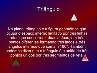 Triângulo
No plano, triângulo é a figura geométrica que
ocupa o espaço interno limitado por três linhas
retas que concorrem, duas a duas, em três
pontos diferentes formando três lados e três
ângulos internos que somam 180°. Também
podemos dizer que o triângulo é a união de três
pontos unidos por três segmentos de reta.
 