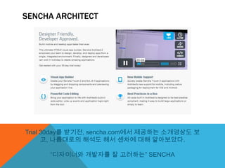 SENCHA ARCHITECT




Trial 30day를 받기전, sencha.com에서 제공하는 소개영상도 보
      고, 나름대로의 해석도 해서 센차에 대해 알아보았다.

      “디자이너와 개발자를 잘 고려하는” SENCHA
 