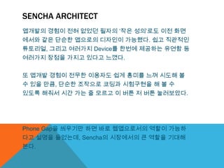 SENCHA ARCHITECT
앱개발의 경험이 전혀 없었던 필자의 „작은 성의‟로도 이전 화면
에서와 같은 단순한 앱으로의 디자인이 가능했다. 쉽고 직관적인
튜토리얼, 그리고 여러가지 Device를 한번에 제공하는 유연함 등
여러가지 장점을 가지고 있다고 느꼈다.


또 앱개발 경험이 전무한 이용자도 쉽게 흥미를 느껴 시도해 볼
수 있을 만큼, 단순한 조작으로 코딩과 시험구현을 해 볼 수
있도록 해줘서 시간 가는 줄 모르고 이 버튼 저 버튼 눌러보았다.




Phone Gap을 씌우기만 하면 바로 웹앱으로서의 역할이 가능하
다고 설명을 들었는데, Sencha의 시장에서의 큰 역할을 기대해
본다.
 