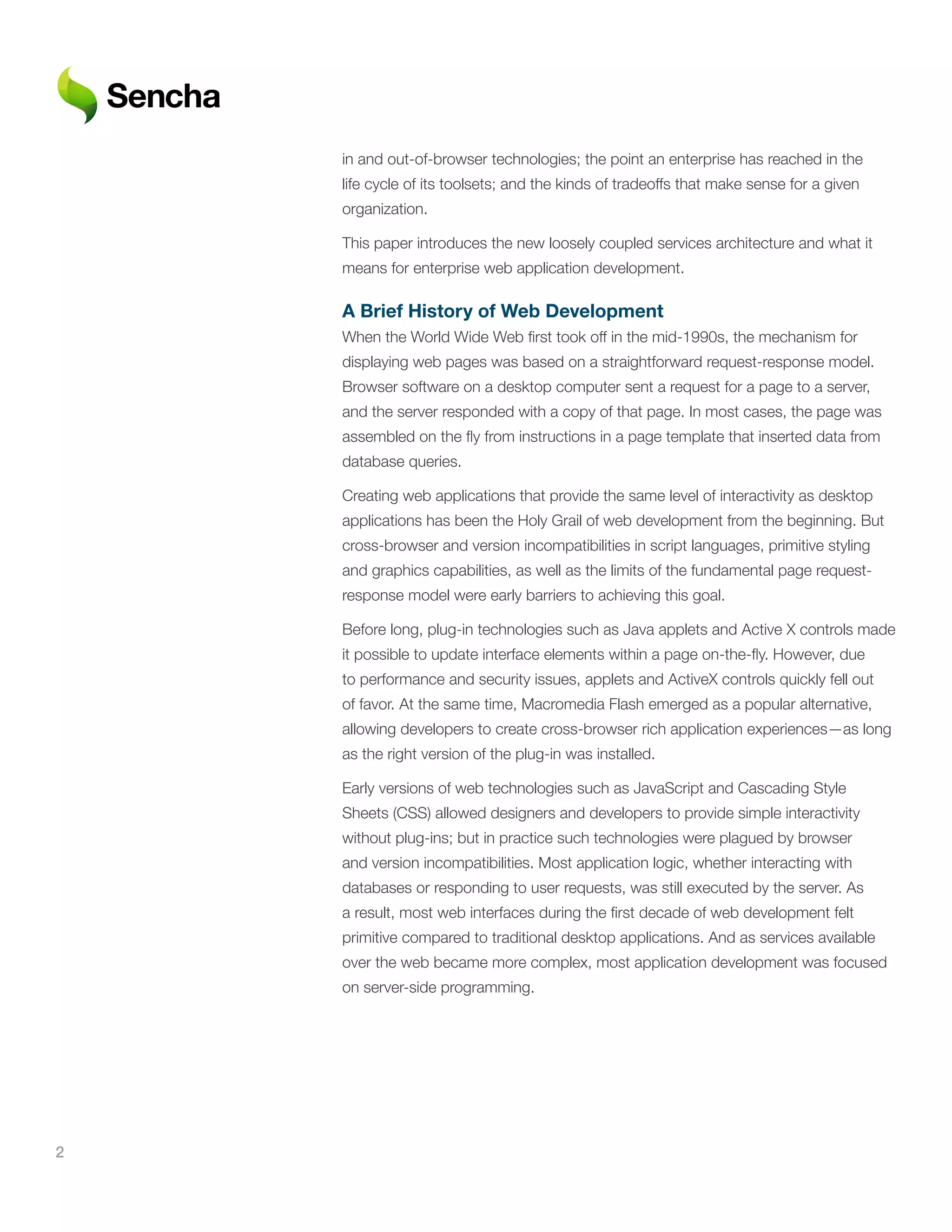 in and out-of-browser technologies; the point an enterprise has reached in the
    life cycle of its toolsets; and the kinds of tradeoffs that make sense for a given
    organization.

    This paper introduces the new loosely coupled services architecture and what it
    means for enterprise web application development.

    A	Brief	History	of	Web	Development
    When the World Wide Web first took off in the mid-1990s, the mechanism for
    displaying web pages was based on a straightforward request-response model.
    Browser software on a desktop computer sent a request for a page to a server,
    and the server responded with a copy of that page. In most cases, the page was
    assembled on the fly from instructions in a page template that inserted data from
    database queries.

    Creating web applications that provide the same level of interactivity as desktop
    applications has been the Holy Grail of web development from the beginning. But
    cross-browser and version incompatibilities in script languages, primitive styling
    and graphics capabilities, as well as the limits of the fundamental page request-
    response model were early barriers to achieving this goal.

    Before long, plug-in technologies such as Java applets and Active X controls made
    it possible to update interface elements within a page on-the-fly. However, due
    to performance and security issues, applets and ActiveX controls quickly fell out
    of favor. At the same time, Macromedia Flash emerged as a popular alternative,
    allowing developers to create cross-browser rich application experiences—as long
    as the right version of the plug-in was installed.

    Early versions of web technologies such as JavaScript and Cascading Style
    Sheets (CSS) allowed designers and developers to provide simple interactivity
    without plug-ins; but in practice such technologies were plagued by browser
    and version incompatibilities. Most application logic, whether interacting with
    databases or responding to user requests, was still executed by the server. As
    a result, most web interfaces during the first decade of web development felt
    primitive compared to traditional desktop applications. And as services available
    over the web became more complex, most application development was focused
    on server-side programming.




2
 