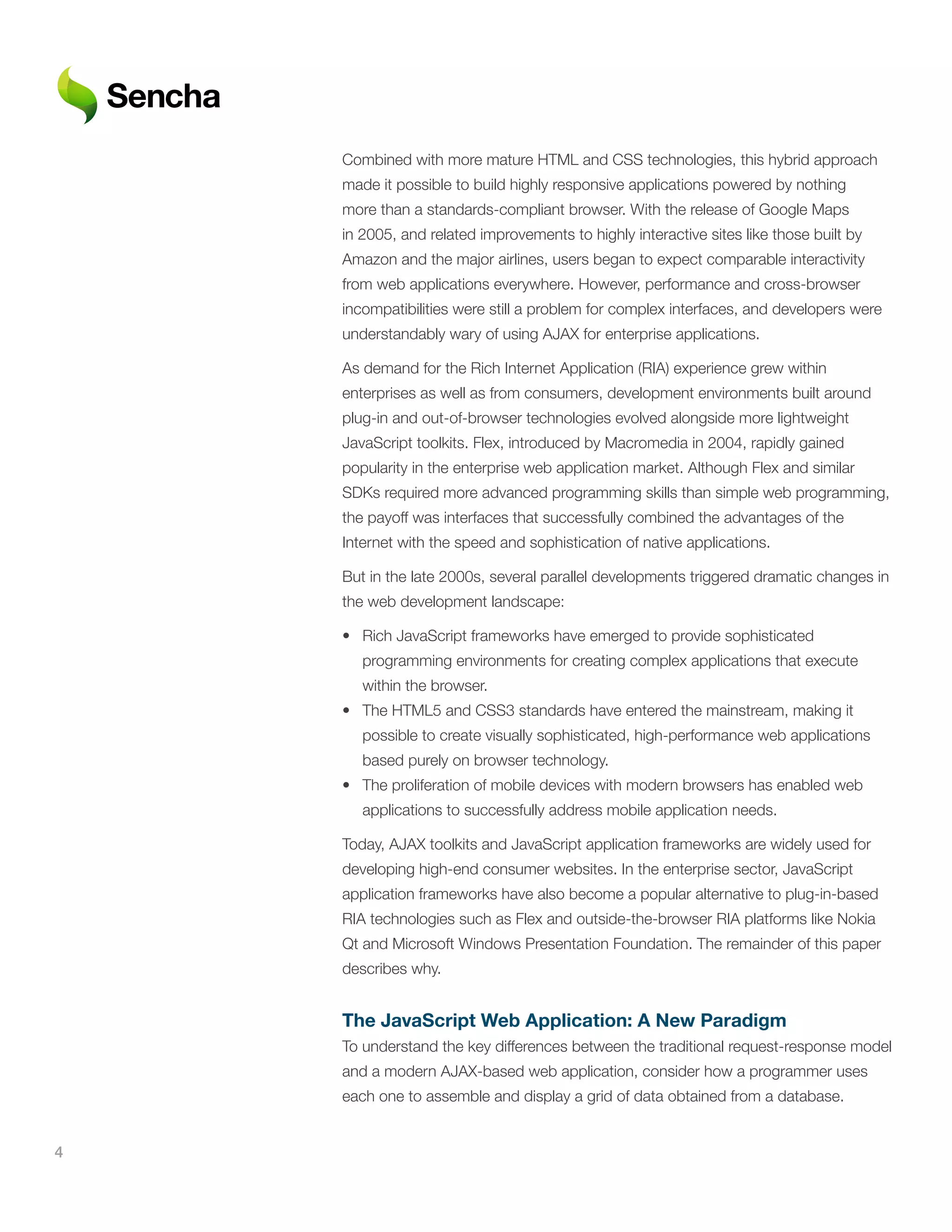 Combined with more mature HTML and CSS technologies, this hybrid approach
    made it possible to build highly responsive applications powered by nothing
    more than a standards-compliant browser. With the release of Google Maps
    in 2005, and related improvements to highly interactive sites like those built by
    Amazon and the major airlines, users began to expect comparable interactivity
    from web applications everywhere. However, performance and cross-browser
    incompatibilities were still a problem for complex interfaces, and developers were
    understandably wary of using AJAX for enterprise applications.

    As demand for the Rich Internet Application (RIA) experience grew within
    enterprises as well as from consumers, development environments built around
    plug-in and out-of-browser technologies evolved alongside more lightweight
    JavaScript toolkits. Flex, introduced by Macromedia in 2004, rapidly gained
    popularity in the enterprise web application market. Although Flex and similar
    SDKs required more advanced programming skills than simple web programming,
    the payoff was interfaces that successfully combined the advantages of the
    Internet with the speed and sophistication of native applications.

    But in the late 2000s, several parallel developments triggered dramatic changes in
    the web development landscape:

    • Rich JavaScript frameworks have emerged to provide sophisticated
       programming environments for creating complex applications that execute
       within the browser.
    • The HTML5 and CSS3 standards have entered the mainstream, making it
       possible to create visually sophisticated, high-performance web applications
       based purely on browser technology.
    • The proliferation of mobile devices with modern browsers has enabled web
       applications to successfully address mobile application needs.

    Today, AJAX toolkits and JavaScript application frameworks are widely used for
    developing high-end consumer websites. In the enterprise sector, JavaScript
    application frameworks have also become a popular alternative to plug-in-based
    RIA technologies such as Flex and outside-the-browser RIA platforms like Nokia
    Qt and Microsoft Windows Presentation Foundation. The remainder of this paper
    describes why.


    The	JavaScript	Web	Application:	A	New	Paradigm
    To understand the key differences between the traditional request-response model
    and a modern AJAX-based web application, consider how a programmer uses
    each one to assemble and display a grid of data obtained from a database.


4
 
