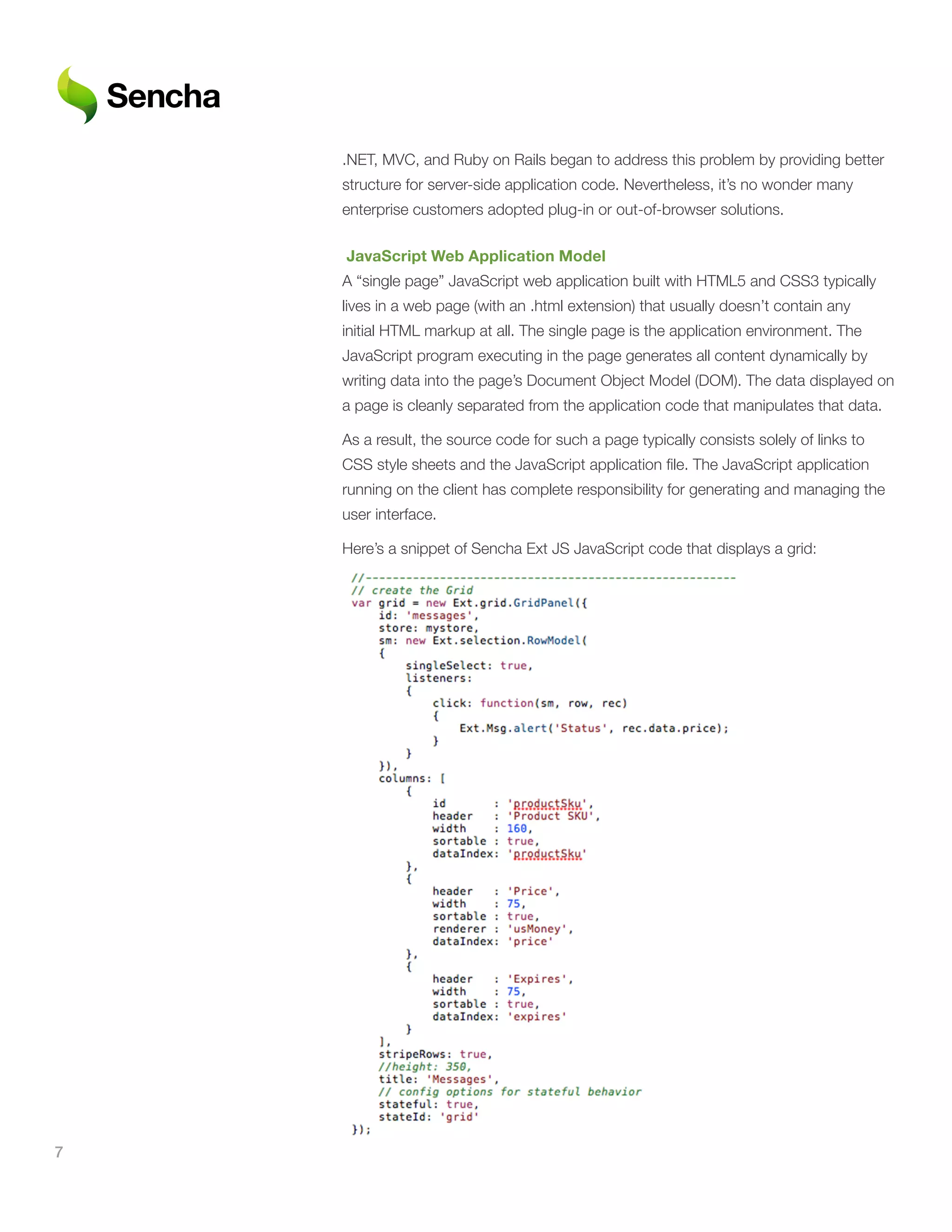 .NET, MVC, and Ruby on Rails began to address this problem by providing better
    structure for server-side application code. Nevertheless, it’s no wonder many
    enterprise customers adopted plug-in or out-of-browser solutions.

    	JavaScript	Web	Application	Model
    A “single page” JavaScript web application built with HTML5 and CSS3 typically
    lives in a web page (with an .html extension) that usually doesn’t contain any
    initial HTML markup at all. The single page is the application environment. The
    JavaScript program executing in the page generates all content dynamically by
    writing data into the page’s Document Object Model (DOM). The data displayed on
    a page is cleanly separated from the application code that manipulates that data.

    As a result, the source code for such a page typically consists solely of links to
    CSS style sheets and the JavaScript application file. The JavaScript application
    running on the client has complete responsibility for generating and managing the
    user interface.

    Here’s a snippet of Sencha Ext JS JavaScript code that displays a grid:




7
 