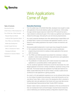 Web Applications
                                             Come of Age
Table of Contents                            Executive	Summary
Executive Summary                       1    From the earliest days of the World Wide Web, developers have sought to create
                                             web applications that provide desktop-quality user experiences. Unfortunately,
A Brief History of Web Development      2
                                             the page-oriented request-response model of the HTTP protocol has been a
The JS Web App: A New Paradigm          4
                                             major obstacle to achieving this goal. In this model, any significant user interaction
    Request-Response Model              5    reloads the entire page, interrupting the user and reducing responsiveness.

    JavaScript Web Application Model    7    As a result, enterprise developers have often selected plug-in-based SDKs such
    Why HTML5 and CSS3 Matter           9    as Adobe Flash or various out-of-browser web application solutions, such as
                                             Nokia Qt, when building applications that require complex and extensive user
    Mobile App Development              9
                                             interactions.
Loosely Coupled Services                9
                                             But several parallel developments in recent years have changed this situation:
    Effect on Development Teams        10    • Rich JavaScript frameworks have emerged to provide sophisticated
    Changing the Mindset               11       programming environments for creating complex applications that execute
                                                within the browser.
Implications for Decision Makers       11
                                             • The HTML5 and CSS3 standards have entered the mainstream, making it
Conclusion	        	         	         	13
                                                possible to create visually sophisticated, high-performance web applications
                                                based purely on browser technology.
                                             • The proliferation of mobile devices with modern browsers has enabled web
                                                applications to successfully address mobile application needs.
                                             The new JavaScript application frameworks convert the web browser into a full-
                                             fledged application environment, entirely controlled by JavaScript running on the
                                             client side. The browser-based web application has finally been freed from its
                                             tightly coupled relationship with the server. Instead, a loosely coupled services
                                             architecture for web applications is gaining popularity.

                                             As a result, a rich web application experience can now be achieved without plug-
                                             ins. And instead of programming exclusively in server-side frameworks such as
                                             Java Server Faces, Rails, or Zend, most of the development effort is devoted to
                                             building client-side web applications that interact with server-side data sources
                                             through lightweight Representational State Transfer (REST) interfaces.

                                             Decision makers need to understand the implications of the new architecture for
                                             their own development teams and technologies. Important factors include the
                                             costs of distributing and maintaining desktop configurations required for plug-
1
 