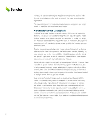 in and out-of-browser technologies; the point an enterprise has reached in the
    life cycle of its toolsets; and the kinds of tradeoffs that make sense for a given
    organization.

    This paper introduces the new loosely coupled services architecture and what it
    means for enterprise web application development.

    A	Brief	History	of	Web	Development
    When the World Wide Web first took off in the mid-1990s, the mechanism for
    displaying web pages was based on a straightforward request-response model.
    Browser software on a desktop computer sent a request for a page to a server,
    and the server responded with a copy of that page. In most cases, the page was
    assembled on the fly from instructions in a page template that inserted data from
    database queries.

    Creating web applications that provide the same level of interactivity as desktop
    applications has been the Holy Grail of web development from the beginning. But
    cross-browser and version incompatibilities in script languages, primitive styling
    and graphics capabilities, as well as the limits of the fundamental page request-
    response model were early barriers to achieving this goal.

    Before long, plug-in technologies such as Java applets and Active X controls made
    it possible to update interface elements within a page on-the-fly. However, due
    to performance and security issues, applets and ActiveX controls quickly fell out
    of favor. At the same time, Macromedia Flash emerged as a popular alternative,
    allowing developers to create cross-browser rich application experiences—as long
    as the right version of the plug-in was installed.

    Early versions of web technologies such as JavaScript and Cascading Style
    Sheets (CSS) allowed designers and developers to provide simple interactivity
    without plug-ins; but in practice such technologies were plagued by browser
    and version incompatibilities. Most application logic, whether interacting with
    databases or responding to user requests, was still executed by the server. As
    a result, most web interfaces during the first decade of web development felt
    primitive compared to traditional desktop applications. And as services available
    over the web became more complex, most application development was focused
    on server-side programming.




2
 