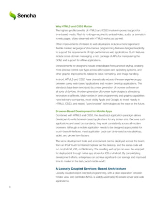 Why	HTML5	and	CSS3	Matter
    The highest-profile benefits of HTML5 and CSS3 involve improved support for
    time-based media. Flash is no longer required to embed video, audio, or animation
    in web pages. Video streamed with HTML5 works just as well.

    Other improvements of interest to web developers include a more logical and
    flexible markup language and numerous programming features designed explicitly
    to support the requirements of high-performance web applications. Such features
    include cross-domain messaging, a rich package of APIs for manipulating the
    DOM, and support for offline applications.

    Enhancements for designers include embeddable fonts and text styling, enabling
    more precise control over type across all browsers and operating systems, and
    other graphic improvements related to color, formatting, and image handling.

    In short, HTML5 and CSS3 have dramatically reduced the user experience gap
    between purely web-based applications and modern desktop applications. The
    standards have been embraced by a new generation of browser software on
    all sorts of devices. Another generation of browser technologies is stimulating
    innovation at all levels. Major strides in both programming and graphic capabilities
    have led many companies, most visibly Apple and Google, to invest heavily in
    HTML5, CSS3, and related “pure browser” technologies as the wave of the future.


    Browser-Based	Development	for	Mobile	Apps
    Combined with HTML5 and CSS3, the JavaScript application paradigm allows
    developers to write browser-based applications for any screen size. Because such
    applications are based on standards, they work consistently across all modern
    browsers. Although a mobile application needs to be designed appropriately for
    touch-based interfaces, most application code can be re-used across desktop,
    tablet, and phone form factors.

    The same development tools and environment can be deployed across the board,
    from an iPod Touch to Internet Explorer on the desktop, and the same code will
    run on Android, iOS, or Blackberry. The resulting web apps can even be wrapped
    for deployment through native app stores for iOS or Android. By consolidating
    development efforts, enterprises can achieve significant cost savings and improved
    time to market in the fast-paced mobile world.


    A	Loosely	Coupled	Services-Based	Architecture
    Loosely coupled object-oriented programming, with a clear separation between
    model, view, and controller (MVC), is widely used today to create server-side web
    applications.

9
 