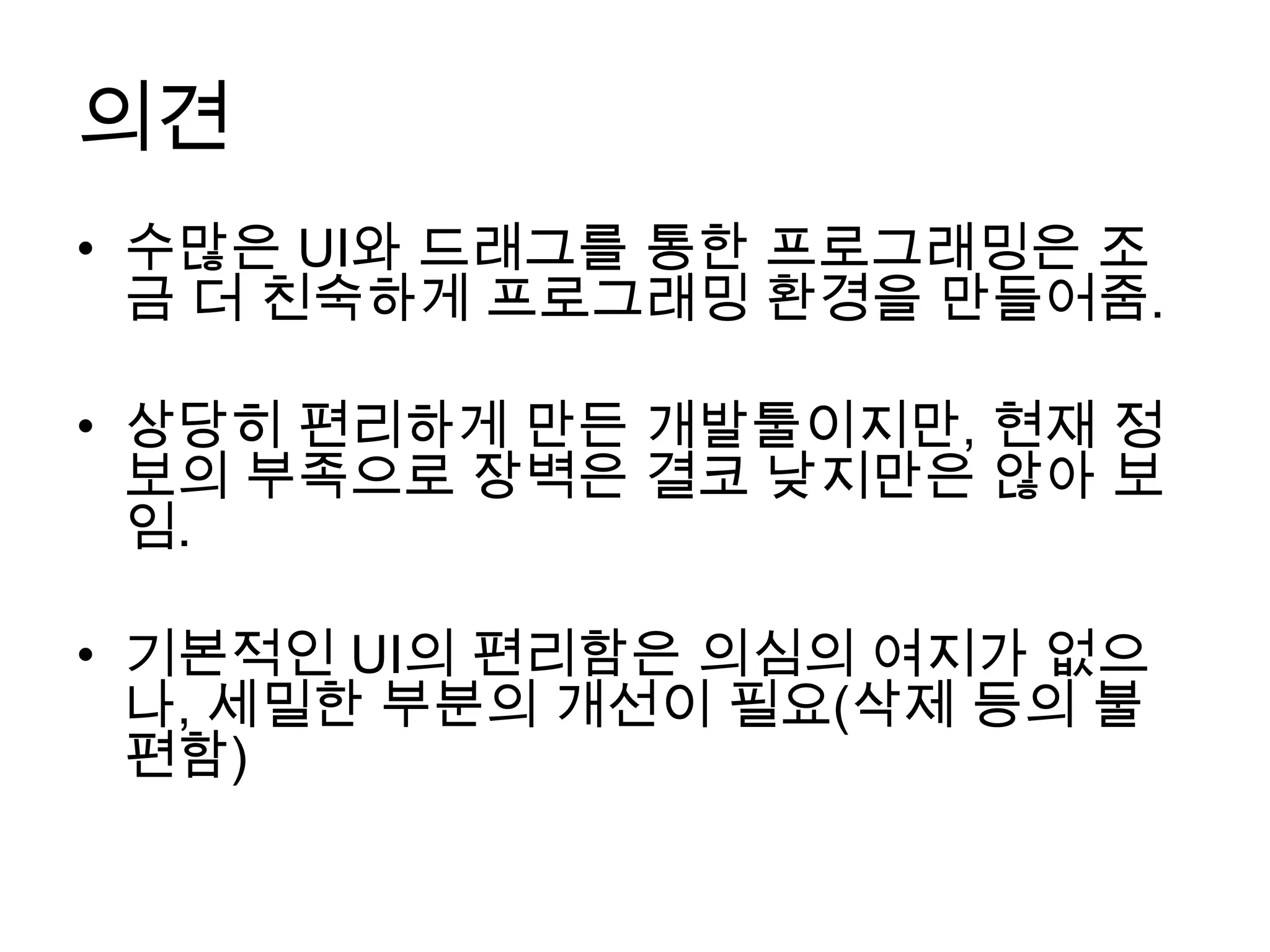 의견
• 수많은 UI와 드래그를 통한 프로그래밍은 조
  금 더 친숙하게 프로그래밍 환경을 만들어줌.

• 상당히 편리하게 만든 개발툴이지만, 현재 정
  보의 부족으로 장벽은 결코 낮지만은 않아 보
  임.

• 기본적인 UI의 편리함은 의심의 여지가 없으
  나, 세밀한 부분의 개선이 필요(삭제 등의 불
  편함)
 